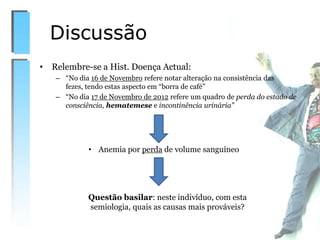 • Relembre-se a Hist. Doença Actual:
– “No dia 16 de Novembro refere notar alteração na consistência das
fezes, tendo estas aspecto em “borra de café”
– “No dia 17 de Novembro de 2012 refere um quadro de perda do estado de
consciência, hematemese e incontinência urinária”
Discussão
• Anemia por perda de volume sanguíneo
Questão basilar: neste indivíduo, com esta
semiologia, quais as causas mais prováveis?
 