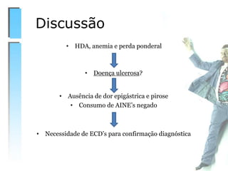 Discussão
• HDA, anemia e perda ponderal
• Doença ulcerosa?
• Ausência de dor epigástrica e pirose
• Consumo de AINE’s negado
• Necessidade de ECD’s para confirmação diagnóstica
 