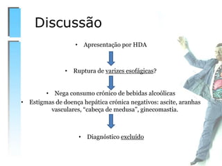 Discussão
• Apresentação por HDA
• Ruptura de varizes esofágicas?
• Nega consumo crónico de bebidas alcoólicas
• Estigmas de doença hepática crónica negativos: ascite, aranhas
vasculares, “cabeça de medusa”, ginecomastia.
• Diagnóstico excluído
 