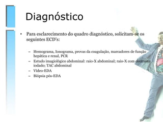 • Para esclarecimento do quadro diagnóstico, solicitam-se os
seguintes ECD’s:
– Hemograma, Ionograma, provas da coagulação, marcadores de função
hepática e renal, PCR
– Estudo imagiológico abdominal: raio-X abdominal; raio-X com contraste
iodado; TAC abdominal
– Vídeo-EDA
– Biópsia pós-EDA
Diagnóstico
 