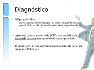 • Biópsia pós-EDA:
– mucosa gástrica de tipo transição e do corpo com gastrite crónica
superficial ligeira. Não foi identificado tecido de neoplasia maligna.
• Após esta primeira bateria de ECD’s, o diagnóstico de
neoplasia gástrica assume-se como o mais provável.
• Contudo, este só será confirmado após exame da peça pela
Anatomia Patológica
Diagnóstico
 
