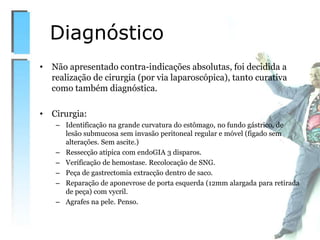 • Não apresentado contra-indicações absolutas, foi decidida a
realização de cirurgia (por via laparoscópica), tanto curativa
como também diagnóstica.
• Cirurgia:
– Identificação na grande curvatura do estômago, no fundo gástrico, de
lesão submucosa sem invasão peritoneal regular e móvel (figado sem
alterações. Sem ascite.)
– Ressecção atípica com endoGIA 3 disparos.
– Verificação de hemostase. Recolocação de SNG.
– Peça de gastrectomia extracção dentro de saco.
– Reparação de aponevrose de porta esquerda (12mm alargada para retirada
de peça) com vycril.
– Agrafes na pele. Penso.
Diagnóstico
 