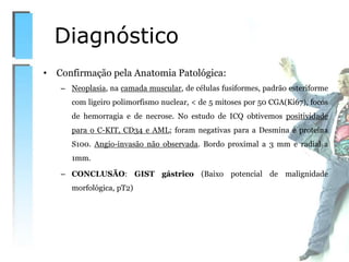 • Confirmação pela Anatomia Patológica:
– Neoplasia, na camada muscular, de células fusiformes, padrão esteriforme
com ligeiro polimorfismo nuclear, < de 5 mitoses por 50 CGA(Ki67), focos
de hemorragia e de necrose. No estudo de ICQ obtivemos positividade
para o C-KIT, CD34 e AML; foram negativas para a Desmina e proteína
S100. Angio-invasão não observada. Bordo proximal a 3 mm e radial a
1mm.
– CONCLUSÃO: GIST gástrico (Baixo potencial de malignidade
morfológica, pT2)
Diagnóstico
 