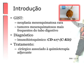 • GIST:
– neoplasia mesenquimatosa rara
– tumores mesenquimatosos mais
frequentes do tubo digestivo
• Diagnóstico
– imunohistoquímico: CD-117 (C-Kit)
• Tratamento:
– cirúrgico associado à quimioterapia
adjuvante
Introdução
Bibl: 1,2,3
 