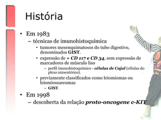 • Em 1983
– técnicas de imunohistoquímica
• tumores mesenquimatosos do tubo digestivo,
denominados GIST.
• expressão de + CD 117 e CD 34, sem expressão de
marcadores de músculo liso
– perfil imunohistoquímico - células de Cajal (células do
plexo mioentérico).
• previamente classificados como leiomiomas ou
leiomiossarcomas
– GIST.
• Em 1998
– descoberta da relação proto-oncogene c-KIT
História
 