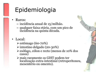 • Raros:
– incidência anual de 15/milhão.
– qualquer faixa etária, com um pico de
incidência na quinta década.
• Local:
estômago (60-70%)
intestino delgado (20-30%)
esófago, cólon e recto (menos de 10% dos
casos)
mais raramente os GIST podem ter
localização extra-intestinal (retroperitoneu,
mesentério ou omento).
Epidemiologia
 