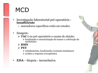 • Investigação laboratorial pré-operatória -
insuficiente
– marcadores específicos estão em estudos
• Imagem:
 TAC é no pré-operatório o exame de eleição:
 localização e caracterização do tumor e a detecção de
metástases
 RMN
 PET
 estadiamento, localizando eventuais metástases
 avaliar a resposta à terapêutica
• EDA – biopsia - inconclusiva
MCD
 