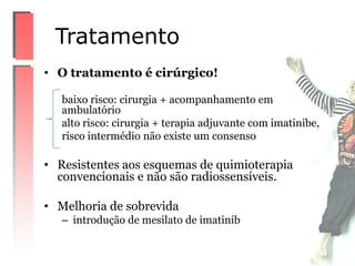 • O tratamento é cirúrgico!
baixo risco: cirurgia + acompanhamento em
ambulatório
alto risco: cirurgia + terapia adjuvante com imatinibe,
risco intermédio não existe um consenso
• Resistentes aos esquemas de quimioterapia
convencionais e não são radiossensíveis.
• Melhoria de sobrevida
– introdução de mesilato de imatinib
Tratamento
 