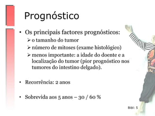• Os principais factores prognósticos:
o tamanho do tumor
número de mitoses (exame histológico)
menos importante: a idade do doente e a
localização do tumor (pior prognóstico nos
tumores do intestino delgado).
• Recorrência: 2 anos
• Sobrevida aos 5 anos – 30 / 60 %
Prognóstico
Bibl: 5
 