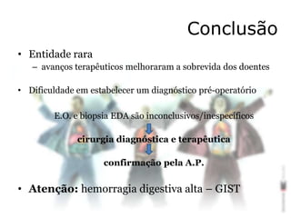 Conclusão
• Entidade rara
– avanços terapêuticos melhoraram a sobrevida dos doentes
• Dificuldade em estabelecer um diagnóstico pré-operatório
E.O. e biopsia EDA são inconclusivos/inespecíficos
cirurgia diagnóstica e terapêutica
confirmação pela A.P.
• Atenção: hemorragia digestiva alta – GIST
 