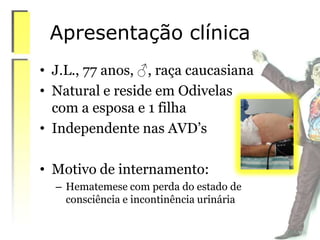 Apresentação clínica
• J.L., 77 anos, ♂, raça caucasiana
• Natural e reside em Odivelas
com a esposa e 1 filha
• Independente nas AVD’s
• Motivo de internamento:
– Hematemese com perda do estado de
consciência e incontinência urinária
 