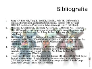 Bibliografia
1. Kang HJ, Koh KH, Yang E, You KT, Kim HJ, Paik YK. Differentially
expressed proteins in gastrointestinal stromal tumors with KIT and
PDGFRA mutations. Proteomics. Feb 2006;6(4):1151-7. [Medline].
2. Medeiros F, Corless CL, Duensing A, Hornick JL, Oliveira AM, Heinrich
MC. KIT-negative gastrointestinal stromal tumors: proof of concept and
therapeutic implications. Am J Surg Pathol. Jul 2004;28(7):889-94.
[Medline].
3. Miettinen M, Sobin LH, Sarlomo-Rikala M. Immunohistochemical
spectrum of GISTs at different sites and their differential diagnosis with a
reference to CD117 (KIT). Mod Pathol. Oct 2000;13(10):1134-42.
[Medline].
4. Rege TA, Wagner AJ, Corless CL, Heinrich MC, Hornick JL. "Pediatric-
type" gastrointestinal stromal tumors in adults: distinctive histology
predicts genotype and clinical behavior. Am J Surg Pathol. Apr
2011;35(4):495-504. [Medline].
5. [Guideline] Demetri GD, Benjamin RS, Blanke CD, et al. NCCN Task Force
Report: management of patients with gastrointestinal stromal tumor
(GIST) -- update of the NCCN clinical practice guidelines. J Natl Compr
Canc Netw. 2007;5 (2):S1-S29. [Medline].
 