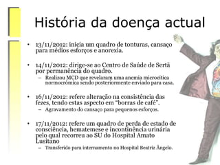 História da doença actual
• 13/11/2012: inicia um quadro de tonturas, cansaço
para médios esforços e anorexia.
• 14/11/2012: dirige-se ao Centro de Saúde de Sertã
por permanência do quadro.
– Realizou MCD que revelaram uma anemia microcítica
normocrómica sendo posteriormente enviado para casa.
• 16/11/2012: refere alteração na consistência das
fezes, tendo estas aspecto em “borras de café”.
– Agravamento do cansaço para pequenos esforços.
• 17/11/2012: refere um quadro de perda de estado de
consciência, hematemese e incontinência urinária
pelo qual recorreu ao SU do Hospital Amato
Lusitano
– Transferido para internamento no Hospital Beatriz Ângelo.
 