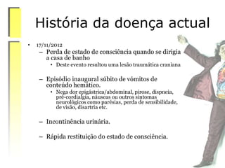 História da doença actual
• 17/11/2012
– Perda de estado de consciência quando se dirigia
a casa de banho
• Deste evento resultou uma lesão traumática craniana
– Episódio inaugural súbito de vómitos de
conteúdo hemático.
• Nega dor epigástrica/abdominal, pirose, dispneia,
pré-cordialgia, náuseas ou outros sintomas
neurológicos como parésias, perda de sensibilidade,
de visão, disartria etc.
– Incontinência urinária.
– Rápida restituição do estado de consciência.
 