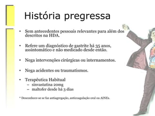 História pregressa
• Sem antecedentes pessoais relevantes para além dos
descritos na HDA.
• Refere um diagnóstico de gastrite há 35 anos,
assintomático e não medicado desde então.
• Nega intervenções cirúrgicas ou internamentos.
• Nega acidentes ou traumatismos.
• Terapêutica Habitual
– sinvastatina 20mg
– maltofer desde há 3 dias
* Desconhece-se se faz antiagregação, anticoagulação oral ou AINEs.
 