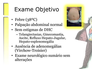 Exame Objetivo
• Febre (38ºC)
• Palpação abdominal normal
• Sem estigmas de DHC
– Telangiectasias, Ginecomastia,
Ascite, Refluxo Hepato-Jugular,
Hepato-esplenomegália
• Ausência de adenomegálias
(Virchow-Troisier)
• Exame neurológico sumário sem
alterações
 