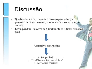 • Quadro de astenia, tonturas e cansaço para esforços
progressivamente menores, com cerca de uma semana de
duração.
• Perda ponderal de cerca de 5 kg durante as últimas semanas
(sic)
Discussão
Compatível com Anemia
• Por perdas?
• Por défices de ferro ou vit B12?
• Por doença crónica?
 