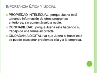 Importancia Ética y SocialPROPIEDAD INTELECUAL: porque Juana está tomando información de otros programas  anteriores, sin comentárselo a nadie.CONFIABILIDAD: porque Juana esta haciendo su trabajo de una forma incorrecta.CIUDADANIA DIGITAL: ya que Juana al hacer esto se puede ocasionar problemas ella y a la empresa.