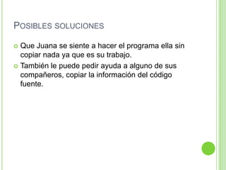 Posibles solucionesQue Juana se siente a hacer el programa ella sin copiar nada ya que es su trabajo.También le puede pedir ayuda a alguno de sus compañeros, copiar la información del código fuente.