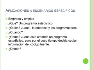 Aplicaciones a escenarios específicosEmpresa y empleo¿Que? Un programa estadístico.¿Quien? Juana , la empresa y los programadores.¿Cuando? ¿Como? Juana esta creando un programa estadístico, pero por el poco tiempo decide copiar información del código fuente.¿Donde? 