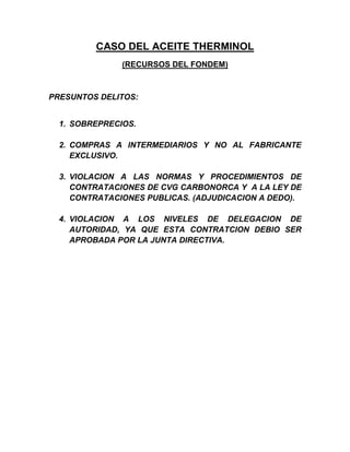 CASO DEL ACEITE THERMINOL
               (RECURSOS DEL FONDEM)



PRESUNTOS DELITOS:


  1. SOBREPRECIOS.

  2. COMPRAS A INTERMEDIARIOS Y NO AL FABRICANTE
     EXCLUSIVO.

  3. VIOLACION A LAS NORMAS Y PROCEDIMIENTOS DE
     CONTRATACIONES DE CVG CARBONORCA Y A LA LEY DE
     CONTRATACIONES PUBLICAS. (ADJUDICACION A DEDO).

  4. VIOLACION A LOS NIVELES DE DELEGACION DE
     AUTORIDAD, YA QUE ESTA CONTRATCION DEBIO SER
     APROBADA POR LA JUNTA DIRECTIVA.
 
