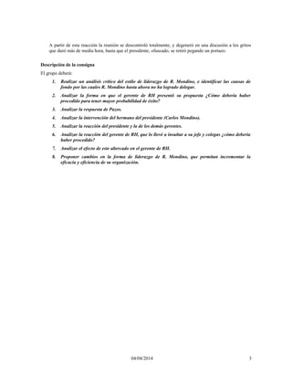A partir de esta reacción la reunión se descontroló totalmente, y degeneró en una discusión a los gritos
que duró más de media hora, hasta que el presidente, ofuscado, se retiró pegando un portazo.
Descripción de la consigna
El grupo deberá:
1. Realizar un análisis crítico del estilo de liderazgo de R. Mondino, e identificar las causas de
fondo por las cuales R. Mondino hasta ahora no ha logrado delegar.
2. Analizar la forma en que el gerente de RH presentó su propuesta ¿Cómo debería haber
procedido para tener mayor probabilidad de éxito?
3. Analizar la respuesta de Pazos.
4. Analizar la intervención del hermano del presidente (Carlos Mondino).
5. Analizar la reacción del presidente y la de los demás gerentes.
6. Analizar la reacción del gerente de RH, que lo llevó a insultar a su jefe y colegas ¿cómo debería
haber procedido?
7. Analizar el efecto de este altercado en el gerente de RH.
8. Proponer cambios en la forma de liderazgo de R. Mondino, que permitan incrementar la
eficacia y eficiencia de su organización.
04/04/2014 3
 
