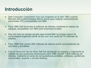 Introducción
   Dell Computer Corporation tuvo sus orígenes en el año 1983 cuando
    Michael Dell preformateaba discos d...