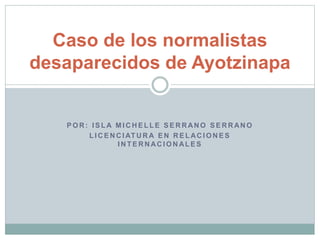 Caso de los normalistas 
desaparecidos de Ayotzinapa 
POR: ISLA MICHEL LE SERRANO SERRANO 
L ICENCIATURA EN RELACIONES 
INTERNACIONALES 
 