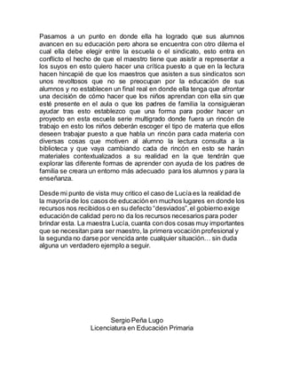 Pasamos a un punto en donde ella ha logrado que sus alumnos
avancen en su educación pero ahora se encuentra con otro dilema el
cual ella debe elegir entre la escuela o el sindicato, esto entra en
conflicto el hecho de que el maestro tiene que asistir a representar a
los suyos en esto quiero hacer una crítica puesto a que en la lectura
hacen hincapié de que los maestros que asisten a sus sindicatos son
unos revoltosos que no se preocupan por la educación de sus
alumnos y no establecen un final real en donde ella tenga que afrontar
una decisión de cómo hacer que los niños aprendan con ella sin que
esté presente en el aula o que los padres de familia la consiguieran
ayudar tras esto establezco que una forma para poder hacer un
proyecto en esta escuela serie multigrado donde fuera un rincón de
trabajo en esto los niños deberán escoger el tipo de materia que ellos
deseen trabajar puesto a que habla un rincón para cada materia con
diversas cosas que motiven al alumno la lectura consulta a la
biblioteca y que vaya cambiando cada de rincón en esto se harán
materiales contextualizados a su realidad en la que tendrán que
explorar las diferente formas de aprender con ayuda de los padres de
familia se creara un entorno más adecuado para los alumnos y para la
enseñanza.
Desde mi punto de vista muy critico el caso de Lucía es la realidad de
la mayoría de los casos de educación en muchos lugares en donde los
recursos nos recibidos o en su defecto “desviados”,el gobierno exige
educaciónde calidad pero no da los recursos necesarios para poder
brindar esta. La maestra Lucía, cuanta con dos cosas muy importantes
que se necesitan para ser maestro, la primera vocación profesional y
la segunda no darse por vencida ante cualquier situación… sin duda
alguna un verdadero ejemplo a seguir.
Sergio Peña Lugo
Licenciatura en Educación Primaria
 