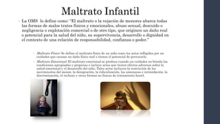 Maltrato Infantil
• La OMS lo define como: “El maltrato o la vejación de menores abarca todas
las formas de malos tratos físicos y emocionales, abuso sexual, descuido o
negligencia o explotación comercial o de otro tipo, que originen un daño real
o potencial para la salud del niño, su supervivencia, desarrollo o dignidad en
el contexto de una relación de responsabilidad, confianza o poder.”
 Maltrato Físico: Se define el maltrato físico de un niño como los actos infligidos por un
cuidador que causan un daño físico real o tienen el potencial de provocarlo.
 Maltrato Emocional: El maltrato emocional se produce cuando un cuidador no brinda las
condiciones apropiadas y propicias e incluye actos que tienen efectos adversos sobre la
salud emocional y el desarrollo del niño. Tales actos incluyen la restricción de los
movimientos del menor, la denigración, la ridiculización, las amenazas e intimidación, la
discriminación, el rechazo y otras formas no físicas de tratamiento hostil.
 