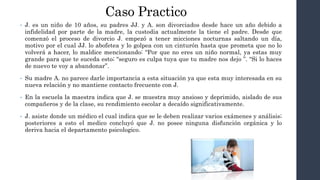 Caso Practico
• J. es un niño de 10 años, su padres JJ. y A. son divorciados desde hace un año debido a
infidelidad por parte de la madre, la custodia actualmente la tiene el padre. Desde que
comenzó el proceso de divorcio J. empezó a tener micciones nocturnas saltando un día,
motivo por el cual JJ. lo abofetea y lo golpea con un cinturón hasta que prometa que no lo
volverá a hacer, lo maldice mencionando: “Por que no eres un niño normal, ya estas muy
grande para que te suceda esto; “seguro es culpa tuya que tu madre nos dejo ”. “Si lo haces
de nuevo te voy a abandonar”.
• Su madre A. no parece darle importancia a esta situación ya que esta muy interesada en su
nueva relación y no mantiene contacto frecuente con J.
• En la escuela la maestra indica que J. se muestra muy ansioso y deprimido, aislado de sus
compañeros y de la clase, su rendimiento escolar a decaído significativamente.
• J. asiste donde un médico el cual indica que se le deben realizar varios exámenes y análisis;
posteriores a esto el medico concluyó que J. no posee ninguna disfunción orgánica y lo
deriva hacia el departamento psicologico.
 