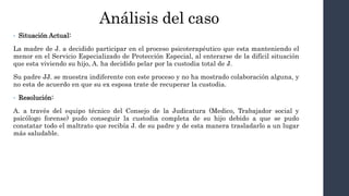 Análisis del caso
• Situación Actual:
La madre de J. a decidido participar en el proceso psicoterapéutico que esta manteniendo el
menor en el Servicio Especializado de Protección Especial, al enterarse de la difícil situación
que esta viviendo su hijo, A. ha decidido pelar por la custodia total de J.
Su padre JJ. se muestra indiferente con este proceso y no ha mostrado colaboración alguna, y
no esta de acuerdo en que su ex esposa trate de recuperar la custodia.
• Resolución:
A. a través del equipo técnico del Consejo de la Judicatura (Medico, Trabajador social y
psicólogo forense) pudo conseguir la custodia completa de su hijo debido a que se pudo
constatar todo el maltrato que recibía J. de su padre y de esta manera trasladarlo a un lugar
más saludable.
 