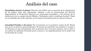 Análisis del caso
• Necesidades durante el proceso: Durante este difícil caso se necesito de la colaboración
de los padres como mas importante, además a esto la intervención del Servicio
Especializado de Protección Especial con orientación psicológica y del Consejo de la
Judicatura con su equipo técnico (Medico, Trabajador social y psicólogo forense). Todas
las necesidades han sido cubiertas no de manera inmediata pero de manera efectiva.
• Actualidad Familiar y del menor: Por el momento no se permiten visitas de JJ. Hasta
que inicie un proceso psicoterapéutico. El menor ha mostrado una mejoría en cuanto a
su Enuresis ya que actualmente solo se presenta dos veces por semana, esto se debe a
un cambio de ambiente favorable para el menor y un empoderamiento de la madre con
la situación de su hijo.
 