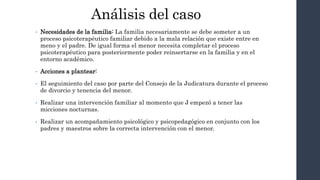 • Necesidades de la familia: La familia necesariamente se debe someter a un
proceso psicoterapéutico familiar debido a la mala relación que existe entre en
meno y el padre. De igual forma el menor necesita completar el proceso
psicoterapéutico para posteriormente poder reinsertarse en la familia y en el
entorno académico.
• Acciones a plantear:
• El seguimiento del caso por parte del Consejo de la Judicatura durante el proceso
de divorcio y tenencia del menor.
• Realizar una intervención familiar al momento que J empezó a tener las
micciones nocturnas.
• Realizar un acompañamiento psicológico y psicopedagógico en conjunto con los
padres y maestros sobre la correcta intervención con el menor.
Análisis del caso
 
