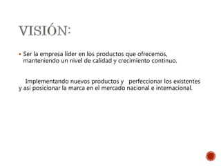  Ser la empresa líder en los productos que ofrecemos,
manteniendo un nivel de calidad y crecimiento continuo.
Implementando nuevos productos y perfeccionar los existentes
y así posicionar la marca en el mercado nacional e internacional.
 