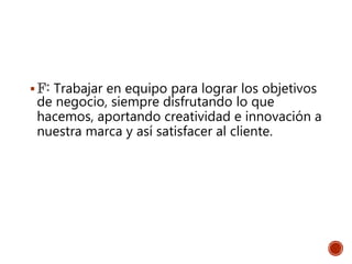 F: Trabajar en equipo para lograr los objetivos
de negocio, siempre disfrutando lo que
hacemos, aportando creatividad e innovación a
nuestra marca y así satisfacer al cliente.
 