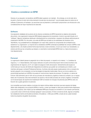 RT&I Consultores de Negocios



Costos a considerar en BPM


Gracias a lo ya expuesto, los beneﬁcios del BPM deben aparecer con claridad.. Sin embargo, en el otro lado de la
ecuación ¿Cuál es el costo de la instrumentación de este tipo de soluciones? Las principales áreas de costos son el
software, el personal y el hardware. Las secciones que se presentan a continuación proporcionan una introducción a las
consideraciones de mayor importancia de cada área.




Software
Una exposición detallada de los precios de los diversos vendedores de BPM trasciende los objetivos del presente
documento. Una organización evaluando BPM debería asegurarse de comprender a fondo lo que está incluido en el
“software”. Algunos vendedores distribuyen individualmente los componentes o requieren de software adicional para la
implantación del BPM. Por otra parte, Las suites de BPM que se basan en los estándares de industrias como
TeamWorks, muy probablemente se desplegarán con mayor éxito usando los componentes de la infraestructura
existente en su organización. La mayoría de los vendedores de BPM contempla la posibilidad de comprar el BPM a nivel
departamental, y de ampliar posteriormente esas licencias a toda la empresa, a la par que crecen sus necesidades. Lo
anterior permite que las compañías que desean un crecimiento incrementaldel BPM inicien su mejora de procesos a
nivel departamental.




Personal
La organización deberá planear la asignación de un líder de proyecto, un experto en la materia, 1 o 2 analistas de
negocios y 1 o 2 desarrolladores. Este equipo dedicado a la parte central del proyecto tiene la tarea de alinear a las
organizaciones de negocios y de TI, con objeto de asegurar el éxito del proyecto. Generalmente este equipo es
conformado por recursos del cliente,de integradores de sistemas que pueden ser contratados por el cliente, y por
miembros del equipo Lombardi Professional Services. A primera vista este equipo puede parecer el de un proyecto de
tamaño pequeño si es comparado con las tecnologías de desarrollo tradicionales. Este es uno de los valores en la
productividad aportado por el BPM en la puesta en marcha de las mejoras de procesos. Por ejemplo, un cliente del
Fortune 1000 administra casi el 100% de sus procesos de manufactura y logística a través de Lombardi, con un equipo
básico de 5-6 personas. Esta instrumentación da soporte a más de siete procesos de compra y logística. Comparado
con el actual equipo de soporte de la implantación SAP, la inversión en el equipo de personas para BPM es sólo una
fracción de su gasto general en el personal.

Las compañías que buscan realizar un proceso de mejora continua deben reconocer que esos equipos de trabajo
deben estar designados a los proyectos BPM en marcha, y evitar que trabajen en ellos para posteriormente dispersarse
hacia otros proyectos. Esto implica que las habilidades BPM para el equipo se convierten en una inversión permanente,
y que podrá crecer conforme las empresas agreguen nuevos procesos. Al tener conciencia de ello, algunas compañías
han establecido Centros de Excelencia (Centers of Excellence – COE) para el BPM, a través de los cuales transitan
todos los proyectos de gestión de procesos.




  RT&I Consultores de Negocios    Bosque de Duraznos 69-901 México DF, 11700   T 11639795 F 55967892 www.valoreninfo.com   11
 