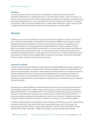 RT&I Consultores de Negocios



Hardware
Los costos corrientes en el ámbito del hardware son comparables a aquellos de puesta en marcha de otras
aplicaciones: el BPM permite a las organizaciones iniciar con una infraestructura modesta, y crecer con el tiempo, a la
par que su cartera de procesos. Como siempre, cualquier organización debería recordar establecer un presupuesto para
las diversas necesidades del entorno, como el de desarrollo, el de control de calidad y el de producción. Los requisitos
de organización, tales como las guias de utilización de CPU, también deben ser tomadas en cuenta, cuando se revisen
los requerimientos mínimos de hardware en la estimación proporcionada por el vendedor del BPM.




Resumen


El BPM es la mejor inversión que pueda hacer una empresa al establecer una plataforma de mejora continua. El reto,
para la mayoría de estas compañías, es la fundamentación de la inversión en elBPM en lugar de adoptar los caminos
habituales para la solución de problemas de procesos; como la compra de una aplicación o la adaptación de una
aplicación preexistente. En el momento de sustentar la viabilidad del BPM en los negocios, pueden ser de ayuda
algunos casos de éxito de proyectos BPM, que proporcionan un marco para valorar esta propuesta o para destacar las
áreas de beneﬁcio que pudieron pasarse por alto. Por medio de los relatos de los clientes y de la lista de beneﬁcios
delineadas en el presente documento, una organización cuenta con los elementos informativos necesarios para ilustrar y
dar fundamento a la aﬁrmación de que el sistema BPM es la inversión de menor riesgo y más alto retorno que puede
hacer una compañía, para llevar a cabo la mejora de sus procesos.




Acerca de Lombardi
Lombardi es una ﬁrma lider en el software de la gestión de procesos de negocios (BPM) para empresas, integradores de
sistemas e instancias de gobierno de cualquier tamaño. Ofrecemos tecnología, conocimiento y servicios BPM que han
ganado varios reconocimientos, para apoyar a nuestros clientes en la obtención del éxito en sus iniciativas de mejora de
procesos. Nuestros productos se han construido a partir de estándares abiertos, para proporcionarpriorización u
planiﬁcación continuos, así comola visibilidad y control de los procesos de negocios; para aumentar la velocidad y
ﬂexibilidad de negocios mediante las cuales la organización puede administrar sus actividades de proceso de negocios y
de toma de decisiones.




Teamworks® es el software del BPM de Lombardi para el diseño, ejecución y mejora de los procesos. Teamworks for
OfﬁceTM facilita la participación en el BPM a cualquier persona, gracias a la utilización de los familiares productos de
Microsoft® Ofﬁce System. Lombardi BlueprintTM es la única herramienta sobre demanda que puede documentar los
procesos en forma colaborativa, lo cual permite a las compañías realizar un mapeo de los procesos, identiﬁcar los
problemas y establecer prioridades en las oportunidades de mejora. El punto central es la la arquitectura del modelo
compartido, que reduce sustantivamente el tiempo y el esfuerzo, en comparación con otras soluciones de BPM.

Lombardi ha realizado algunas de las más grandes y exitosas instalaciones del BPM en el mundo: entre nuestros clientes
se encuentran Allianz Group, Aﬂac, Banco Espirito Santo, Barclays Global Investors, Dell, El Paso Energy, Fetac,
Financial Services Authority, Ford Motor Company, Hasbro, ING Direct, Intel, Maritz Travel, National Bank of Canada,
National Institue of Health, Safety-Kleen, T-Mobile, UCLH, Xbridge y numerosas instancias gubernamentales.



  RT&I Consultores de Negocios    Bosque de Duraznos 69-901 México DF, 11700   T 11639795 F 55967892 www.valoreninfo.com   12
 