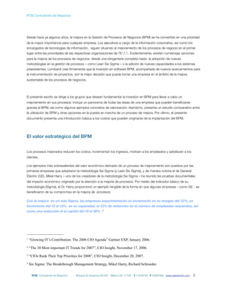 RT&I Consultores de Negocios




Desde hace ya algunos años, la mejora en la Gestión de Procesos de Negocios (BPM) se ha convertido en una prioridad
de la mayor importancia para cualquier empresa. Los ejecutivos a cargo de la información corporativa, así como los
encargados de tecnologías de información, siguen situando al mejoramiento de los procesos de negocio en el primer
lugar entre las prioridades de las respectivas organizaciones de TI) 1,2,3,. Evidentemente, existen numerosas opciones
para la mejora de los procesos de negocios: desde una reingeniería completa hasta la adopción de nuevas
metodologías en la gestión de procesos – como Lean Six Sigma – o la adición de nuevas capacidades a los sistemas
preexistentes. Lombardi cree ﬁrmemente que la inversión en software BPM, acompañada de nuevos acercamientos para
la instrumentación de proyectos, son la mejor decisión que pueda tomar una empresa en el ámbito de la mejora
sustentable de los procesos de negocios.




El presente escrito se dirige a los grupos que desean fundamentar la inversión en BPM para llevar a cabo un
mejoramiento en sus procesos: incluye un panorama de todas las áreas de una empresa que pueden beneﬁciarse
gracias al BPM, así como algunos ejemplos concretos de valorización. Asimismo, presenta un estudio comparativo entre
la utilización de BPM y otras opciones en la puesta en marcha de un proceso de mejora. Por último, el presente
documento presenta una introducción básica a los costos que pueden originarse de la implantación del BPM.




El valor estratégico del BPM


Los procesos mejorados reducen los costos, incrementan los ingresos, motivan a los empleados y satisfacen a los
clientes.

Los ejemplos más sobresalientes del valor económico derivado de un proceso de mejoramiento son puestos por las
primeras empresas que adoptaron la metodología Six Sigma (y Lean Six Sigma), y de manera notoria el de General
Electric (GE). Mikel Harry – uno de los creadores de la metodología Six Sigma – ha reunido las pruebas documentales
del impacto económico originado por la atención a la mejoría de procesos. Por medio del indicador básico de su
metodología (Sigma), el Dr. Harry proporcionó un ejemplo tangible de la forma en que algunas empresas - como GE - se
beneﬁciaron de su compromiso en la mejora de procesos:

Con la mejora en un solo Sigma, las empresas experimentarán un incremento en su margen del 12%; un
incremento del 12 al 18% en su capacidad, el 12% de reducción en el número de empleados requeridos, así
como una reducción el el capital del 10 al 30% . 4




1   “Growing IT’s Contribution: The 2006 CIO Agenda” Gartner EXP, January 2006.
2   “The 30 Most important IT Trends for 2007”, CIO Insight, November 17, 2006.
3   “CIOs Rank Their Top Priorities for 2008”, CIO Insight, December 20, 2007.
4   Six Sigma: The Breakthrough Management Strategy, Mikel Harry, Richard Schroeder.


     RT&I Consultores de Negocios   Bosque de Duraznos 69-901 México DF, 11700   T 11639795 F 55967892 www.valoreninfo.com   3
 
