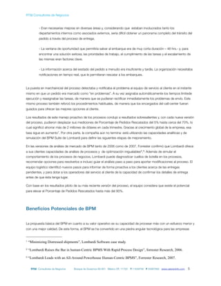 RT&I Consultores de Negocios



           - Eran necesarias mejoras en diversas áreas y, considerando que estaban involucrados tanto los
           departamentos internos como asociados externos, sería difícil obtener un panorama completo del tránsito del
           pedido a través del proceso de entrega.


           - La ventana de oportunidad que permitiría salvar al embarque era de muy corta duración – 48 hrs.- y, para
           encontrar una solución exitosa, las prioridades de trabajo, el cumplimiento de las tareas y el escalamiento de
           las mismas eran factores clave.


           - La información acerca del esstado del pedido a menudo era insuﬁciente y tardía. La organización necesitaba
           notiﬁcaciones en tiempo real, que le permitieran rescatar a los embarques.



La puesta en marchainicial del proceso detectaba y notiﬁcaba el problema al equipo de servicio al cliente en el instante
mismo en que un pedido era marcado como “en problemas”. A su vez asignaba automáticamente los tiempos límitede
ejecución y reasignabar las tareas, de manera que se pudieran rectiﬁcar inmediatamente los problemas de envío. Este
mismo proceso también reforzó los procedimientos habituales, de manera que los encargados del call-center fueran
guiados para ofrecer las mejores opciones al cliente.

Los resultados de este manejo proactivo de los procesos condujo a resultados sobresalientes y, con cada nueva versión
del proceso, pudieron desplazar sus mediciones de Porcentaje de Pedidos Rescatados del 5% hasta cerca del 70%, lo
cual signiﬁcó ahorrar más de 2 millones de dólares en cada trimestre. Gracias al crecimiento global de la empresa, esa
tasa sigue en aumento7. Por otra parte, la compañía aún no termina: está utilizando las capacidades analíticas y de
simulación del BPM Suite de Lombardi para deﬁnir las siguientes etapas de mejoramiento.

En las versiones de análisis de mercado de BPM tanto de 2006 como de 2007, Forrester conﬁrmó que Lombardi ofrece
a sus clientes capacidades de análisis de procesos y de optimización inigualables8, 9: Además de simular el
comportamiento de los procesos de negocios, Lombardi puede diagnosticar cuellos de botella en los procesos,
recomendar opciones para resolverlos e incluso guiar el análisis paso a paso para aportar modiﬁcaciones al proceso. El
equipo logístico identiﬁcó nuevos pasos para informar de forma proactiva a los clientes acerca de las entregas
pendientes, y para dotar a los operadores del servicio al cliente de la capacidad de conﬁrmar los detalles de entrega
antes de que ésta tenga lugar.

Con base en los resultados piloto de su más reciente versión del proceso, el equipo considera que existe el potencial
para elevar el Porcentaje de Pedidos Rescatados hasta más del 90%.




Beneﬁcios Potenciales de BPM


La propuesta básica del BPM en cuanto a su valor operativo es su capacidad de procesar más con un esfuerzo menor y
con una mejor calidad. De esta forma, el BPM se ha convertido en una piedra angular tecnológica para las empresas


7   “Minimizing Distressed shipments”, Lombardi Software case study.
8   “Lombardi Raises the Bar in human-Centric BPMS With Rapid Process Design”, forrester Research, 2006.
9   “Lombardi Leads with an All-Around Powerhouse Human-Centric BPMS”, Forrester Research, 2007.


     RT&I Consultores de Negocios   Bosque de Duraznos 69-901 México DF, 11700   T 11639795 F 55967892 www.valoreninfo.com   5
 