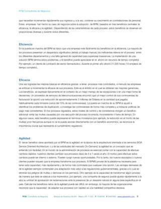 RT&I Consultores de Negocios



que necesitan incrementar rápidamente sus ingresos y, a la vez, contener su crecimiento en contrataciones de personal.
Estas empresas han hecho su caso de negocios sobre la adopción de BPM, basados en tres beneﬁcios centrales: la
eﬁciencia, la eﬁcacia y la agilidad. Dependiendo de las características de cada proceso, estos beneﬁcios se observan en
proporciones diversas y durante ciclos diferentes.




Eﬁciencia
En la puesta en marcha del BPM es típico que una empresa note fácilmente los beneﬁcios en la eﬁciencia. La mayoría de
los procesos presentan un desperdicio signiﬁcativo debido al trabajo manual, los ineﬁcientes relevos en el proceso entre
los diferentes departamentos y una falta general de capacidad para supervisar losavances. La implantación de una
solución BPM elimina estos problemas, y el beneﬁcio puede apreciarse en el ahorro en recursos de tiempo completol.
Por ejemplo, un cliente de Lombardi del sector farmacéutico, durante el primer año ahorró 21,000 horas (10 empleos de
tiempo completo)..




Eﬁcacia
Una vez logradas las mejoras básicas en eﬁciencia gracias a tener procesos más controlados, a menudo las empresas
se enfocan a incrementar la eﬁcacia de sus procesos. Este es el ámbito en el cual se obtienen las mayores ganancias.
Los beneﬁcios se expresan típicamente en el contexto de un mejor manejo de las excepciones o en una mejor toma de
decisiones. Un proveedor de servicios de telecomunicaciones encontró que un mejor control de sus controversias de
facturación le aportó una reducción de aproximadamente 3 millones de Dólares en la cantidad que pagaba
habitualmente cada trimestre (cerca del 10% de las controversias). La puesta en marcha de su BPM le ayudó a
identiﬁcar los problemas de duplicación, a investigar las controversias de forma más completa y a instaurar políticas de
pago más consistentes. En los procesos regulados, estos niveles de control y de consistencia otorgan un beneﬁcio
adicional: evitar las multas causadas por una ejecución del proceso incorrecta, inconsistente o fuera de tiempo. En
algunos casos, este beneﬁcio puede expresarse en términos monetarios (por ejemplo, la reducción en el monto de las
multas) ycon frecuencia aunque no se le pueda asociar directamente con un beneﬁcio económico, se reconoce la
importancia crucial que representa el cumplimiento regulatorio.




Agilidad
El tercer beneﬁcio clave aportado por el BPM es la agilidad: en la época de la arquitectura orientada a los servicios (SOA
Service Oriented Architecture –) y de las solicitudes del mercado On-Demand, la agilidad es un concepto que se
entiende con facilidad. En el mundo de la administración de procesos es esencial contar con la capacidad de efectuar
cambios rápidos: nuestros clientes cambian sus procesos clave de 4 a 7 veces al año. El motivo para efectuar estos
cambios puede ser interno o externo. Pueden surgir nuevas oportunidades. Por lo tanto, los nuevos asociados o nuevos
clientes pueden requerir que la empresa transforme sus procesos. El BPMS provee de la plataforma necesaria para
tener esta capacidad, más rápidamente y de forma más controlada que cualquier otra opción. Las ventajas derivadas de
de la agilidad siempre contemplan una adaptación más veloz a las regulaciones gubernamentales, gracias a lo cual se
eliminan los peligros de multas o demoras en los permisos. Otro ejemplo es la capacidad de transformar algún proceso
de manera que éste se adecue a los imprevistos: por ejemplo, una compañía de seguros puede ajustar rápidamente a la
alza su umbral de aprobación de reclamaciones ante la presencia de un desastre natural en alguna área especíﬁca en el
país. Calcular los beneﬁcios netos de la agilidad puede ser difícil; sin embargo, la mayoría de las organizaciones
reconoce que la capacidad de adaptar sus procesos con rapidez es una habilidad competitiva decisiva.


   RT&I Consultores de Negocios    Bosque de Duraznos 69-901 México DF, 11700   T 11639795 F 55967892 www.valoreninfo.com   6
 