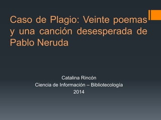 Caso de Plagio: Veinte poemas
y una canción desesperada de
Pablo Neruda

Catalina Rincón
Ciencia de Información – Bibliotecología
2014

 
