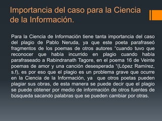 Importancia del caso para la Ciencia
de la Información.
Para la Ciencia de Información tiene tanta importancia del caso
del plagio de Pablo Neruda, ya que este poeta parafraseó
fragmentos de los poemas de otros autores “cuando tuvo que
reconocer que había incurrido en plagio cuando había
parafraseado a Rabindranath Tagore, en el poema 16 de Veinte
poemas de amor y una canción desesperada “(López Ramírez,
s.f), es por eso que el plagio es un problema grave que ocurre
en la Ciencia de la Información, ya que otros poetas pueden
plagiar sus obras, de esta manera se puede decir que el plagio
se puede obtener por medio de información de otros fuentes de
búsqueda sacando palabras que se pueden cambiar por otras.

 