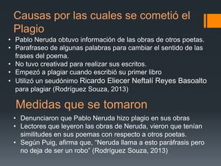 Causas por las cuales se cometió el
Plagio
• Pablo Neruda obtuvo información de las obras de otros poetas.
• Parafraseo de algunas palabras para cambiar el sentido de las
frases del poema.
• No tuvo creativad para realizar sus escritos.
• Empezó a plagiar cuando escribió su primer libro
• Utilizó un seudónimo Ricardo Eliecer Neftalí Reyes Basoalto
para plagiar (Rodríguez Souza, 2013)

Medidas que se tomaron
• Denunciaron que Pablo Neruda hizo plagio en sus obras
• Lectores que leyeron las obras de Neruda, vieron que tenían
similitudes en sus poemas con respecto a otros poetas.
• Según Puig, afirma que, “Neruda llama a esto paráfrasis pero
no deja de ser un robo” (Rodríguez Souza, 2013)

 