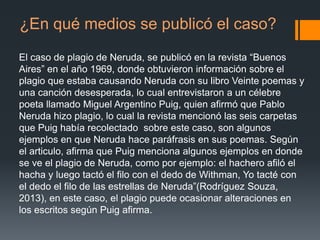 ¿En qué medios se publicó el caso?
El caso de plagio de Neruda, se publicó en la revista “Buenos
Aires” en el año 1969, donde obtuvieron información sobre el
plagio que estaba causando Neruda con su libro Veinte poemas y
una canción desesperada, lo cual entrevistaron a un célebre
poeta llamado Miguel Argentino Puig, quien afirmó que Pablo
Neruda hizo plagio, lo cual la revista mencionó las seis carpetas
que Puig había recolectado sobre este caso, son algunos
ejemplos en que Neruda hace paráfrasis en sus poemas. Según
el articulo, afirma que Puig menciona algunos ejemplos en donde
se ve el plagio de Neruda, como por ejemplo: el hachero afiló el
hacha y luego tactó el filo con el dedo de Withman, Yo tacté con
el dedo el filo de las estrellas de Neruda”(Rodríguez Souza,
2013), en este caso, el plagio puede ocasionar alteraciones en
los escritos según Puig afirma.

 