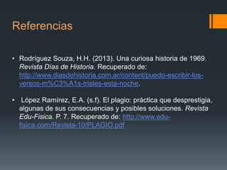 Referencias
• Rodríguez Souza, H.H. (2013). Una curiosa historia de 1969.
Revista Días de Historia. Recuperado de:
http://www.diasdehistoria.com.ar/content/puedo-escribir-losversos-m%C3%A1s-tristes-esta-noche.
• López Ramírez, E.A. (s.f). El plagio: práctica que desprestigia,
algunas de sus consecuencias y posibles soluciones. Revista
Edu-Fisica. P. 7. Recuperado de: http://www.edufisica.com/Revista-10/PLAGIO.pdf

 