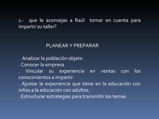 1.-  que le aconsejas a Raúl  tomar en cuenta para impartir su taller? PLANEAR Y PREPARAR .  Analizar la población objeto  . Conocer la empresa . Vincular su experiencia en ventas con los conocimientos a impartir . Ajustar la experiencia que tiene en la educación con niños a la educación con adultos. . Estructurar estrategias para transmitir los temas 