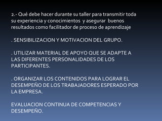 2.- Qué debe hacer durante su taller para transmitir toda su experiencia y conocimientos  y asegurar  buenos resultados como facilitador de proceso de aprendizaje . SENSIBILIZACION Y MOTIVACION DEL GRUPO. . UTILIZAR MATERIAL DE APOYO QUE SE ADAPTE A LAS DIFERENTES PERSONALIDADES DE LOS PARTICIPANTES. . ORGANIZAR LOS CONTENIDOS PARA LOGRAR EL DESEMPEÑO DE LOS TRABAJADORES ESPERADO POR LA EMPRESA. EVALUACION CONTINUA DE COMPETENCIAS Y DESEMPEÑO. 