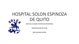 HOSPITAL SOLON ESPINOZA
DE QUITO
AREA DE CUIDADO INTENSIVO PEDIATRICO
PRESENTACION DE CASO
DRA SILVANA RIVERA
 