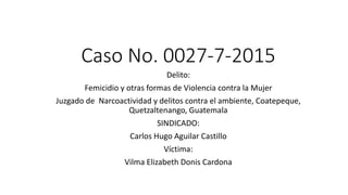 Caso No. 0027-7-2015
Delito:
Femicidio y otras formas de Violencia contra la Mujer
Juzgado de Narcoactividad y delitos contra el ambiente, Coatepeque,
Quetzaltenango, Guatemala
SINDICADO:
Carlos Hugo Aguilar Castillo
Víctima:
Vilma Elizabeth Donis Cardona
 